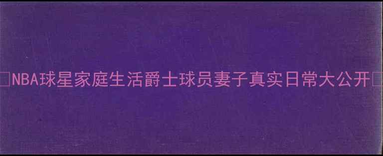 图片 🌟NBA球星家庭生活爵士球员妻子真实日常大公开🌟