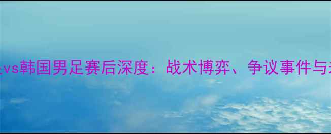 图片 🌟中国男足vs韩国男足赛后深度：战术博弈、争议事件与未来展望🌟