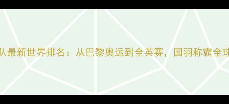 图片 🌟中国羽毛球国家队最新世界排名：从巴黎奥运到全英赛，国羽称霸全球的三大核心优势💥
