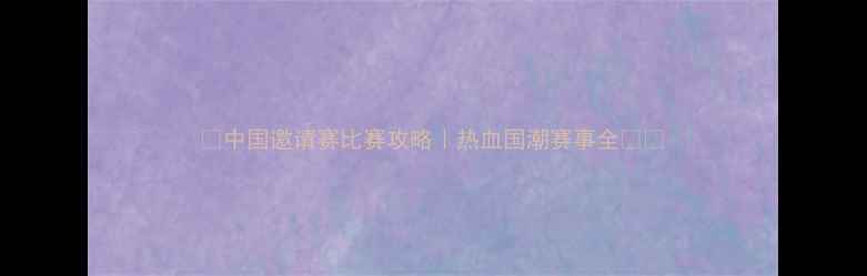 图片 🌟中国邀请赛比赛攻略｜热血国潮赛事全🇨🇳