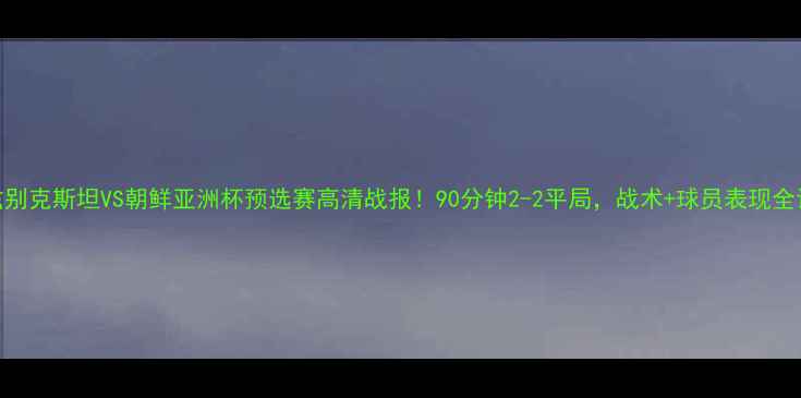 图片 🌟乌兹别克斯坦VS朝鲜亚洲杯预选赛高清战报！90分钟2-2平局，战术+球员表现全记录🌟
