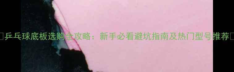 图片 🌟乒乓球底板选购全攻略：新手必看避坑指南及热门型号推荐🌟