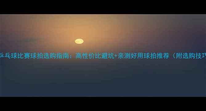 图片 🌟乒乓球比赛球拍选购指南：高性价比避坑+亲测好用球拍推荐（附选购技巧）