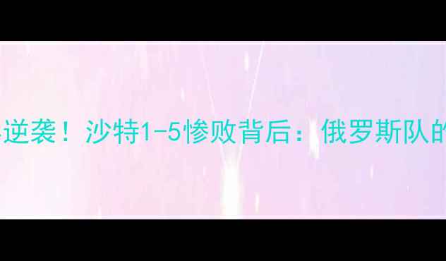 图片 🌟俄罗斯世界杯经典逆袭！沙特1-5惨败背后：俄罗斯队的战术与团队精神🌟2