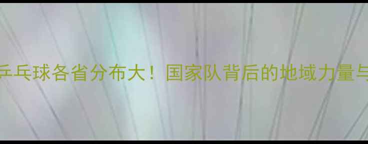 图片 🌟八一队乒乓球各省分布大！国家队背后的地域力量与训练故事