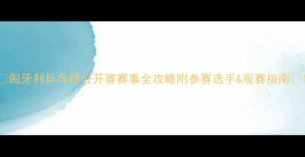图片 🌟匈牙利乒乓球公开赛赛事全攻略附参赛选手&观赛指南🌟1