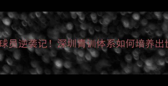 图片 🌟国青队深圳籍球员逆袭记！深圳青训体系如何培养出世界级新星？🌟1