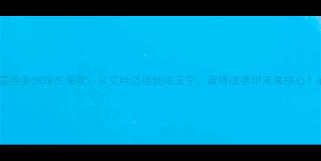 图片 🌟多特蒙德亚洲球员深度：从艾哈迈德到张玉宁，谁将成德甲未来核心？必看！2