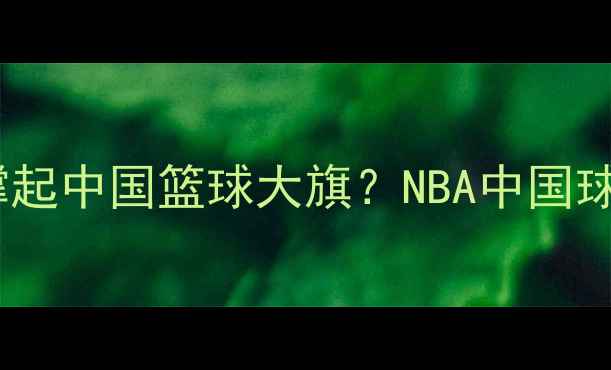 图片 🌟姚明之后谁撑起中国篮球大旗？NBA中国球员现状深度🌟2