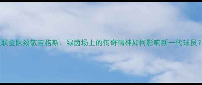 图片 🌟曼联全队致敬吉格斯：绿茵场上的传奇精神如何影响新一代球员？🌟2