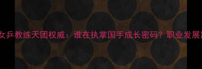 图片 🌟最新！中国女乒教练天团权威：谁在执掌国手成长密码？职业发展路径全公开🌟1