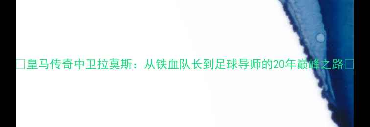 图片 🌟皇马传奇中卫拉莫斯：从铁血队长到足球导师的20年巅峰之路🔥