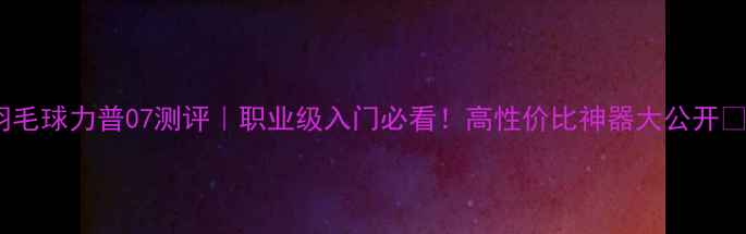 图片 🌟羽毛球力普07测评｜职业级入门必看！高性价比神器大公开✨🌟1