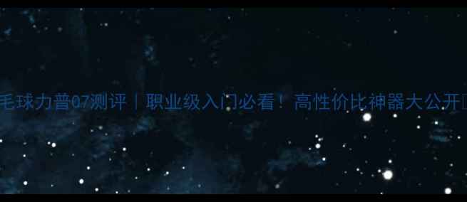 图片 🌟羽毛球力普07测评｜职业级入门必看！高性价比神器大公开✨🌟2