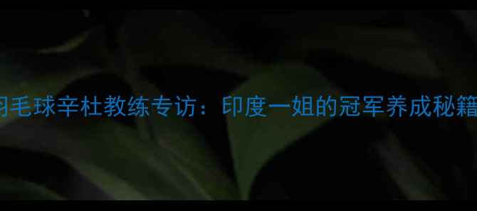 图片 🌟羽毛球辛杜教练专访：印度一姐的冠军养成秘籍🏸2