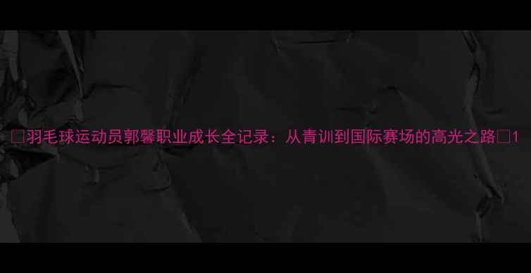 图片 🌟羽毛球运动员郭馨职业成长全记录：从青训到国际赛场的高光之路💫1