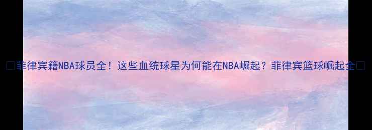 图片 🌟菲律宾籍NBA球员全！这些血统球星为何能在NBA崛起？菲律宾篮球崛起全🌟