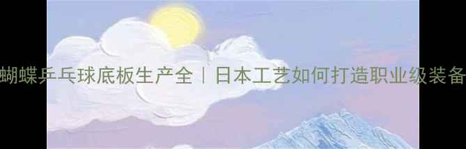 图片 🌟蝴蝶乒乓球底板生产全｜日本工艺如何打造职业级装备？