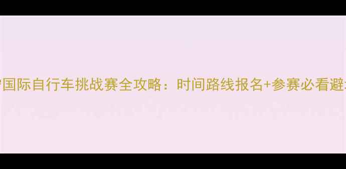 图片 🌟西宁国际自行车挑战赛全攻略：时间路线报名+参赛必看避坑指南