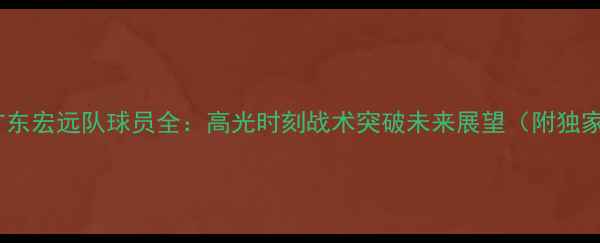 图片 🌟赛季广东宏远队球员全：高光时刻战术突破未来展望（附独家数据）2