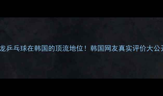 图片 🌟马龙乒乓球在韩国的顶流地位！韩国网友真实评价大公开✨2