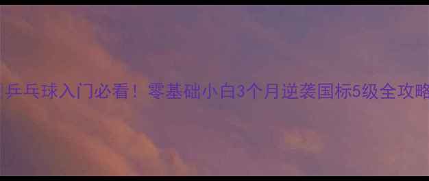 图片 🎾乒乓球入门必看！零基础小白3个月逆袭国标5级全攻略2