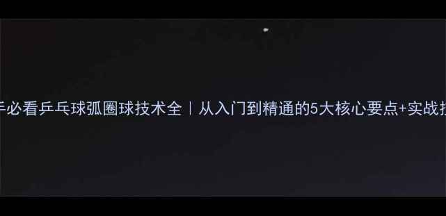 图片 🎾新手必看乒乓球弧圈球技术全｜从入门到精通的5大核心要点+实战技巧🔥