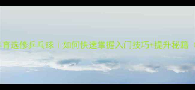 图片 🎾零基础必看体育选修乒乓球｜如何快速掌握入门技巧+提升秘籍（附装备清单）1