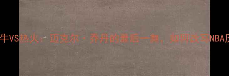 图片 🏀1997公牛VS热火：迈克尔·乔丹的最后一舞，如何改写NBA历史？🏀2