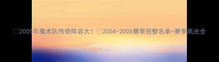 图片 🏀2005年魔术队传奇阵容大！📜2004-2005赛季完整名单+赛季高光全