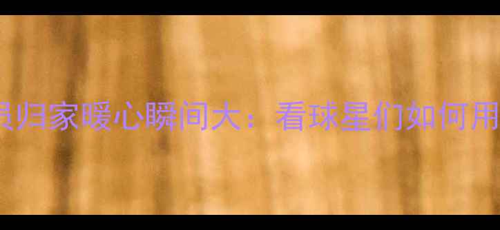 图片 🏀NBA赛季结束！球员归家暖心瞬间大：看球星们如何用行动诠释回家的意义