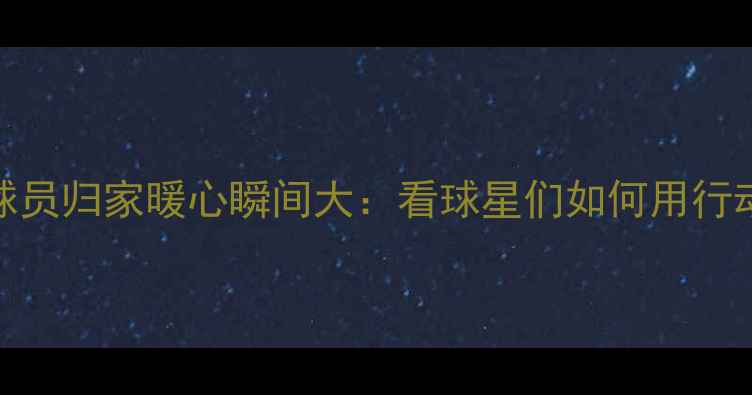 图片 🏀NBA赛季结束！球员归家暖心瞬间大：看球星们如何用行动诠释回家的意义1