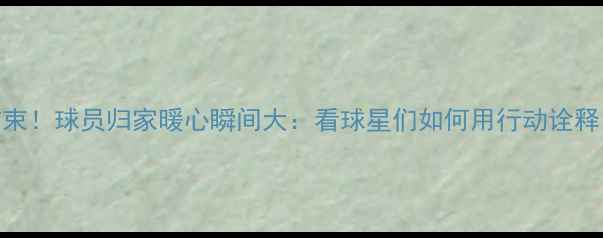 图片 🏀NBA赛季结束！球员归家暖心瞬间大：看球星们如何用行动诠释回家的意义2
