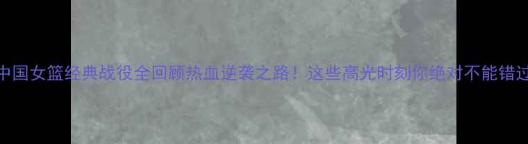 图片 🏀中国女篮经典战役全回顾热血逆袭之路！这些高光时刻你绝对不能错过！
