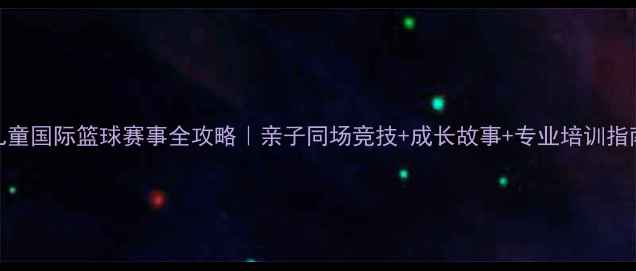 图片 🏀儿童国际篮球赛事全攻略｜亲子同场竞技+成长故事+专业培训指南🌟
