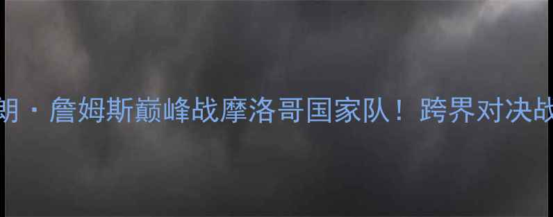 图片 🏀勒布朗·詹姆斯巅峰战摩洛哥国家队！跨界对决战术全🌍