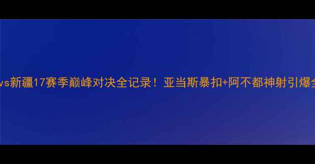 图片 🏀北京vs新疆17赛季巅峰对决全记录！亚当斯暴扣+阿不都神射引爆全场🔥1