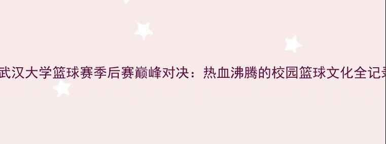 图片 🏀武汉大学篮球赛季后赛巅峰对决：热血沸腾的校园篮球文化全记录1