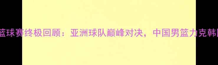 图片 🏀琼斯杯篮球赛终极回顾：亚洲球队巅峰对决，中国男篮力克韩国夺冠！1