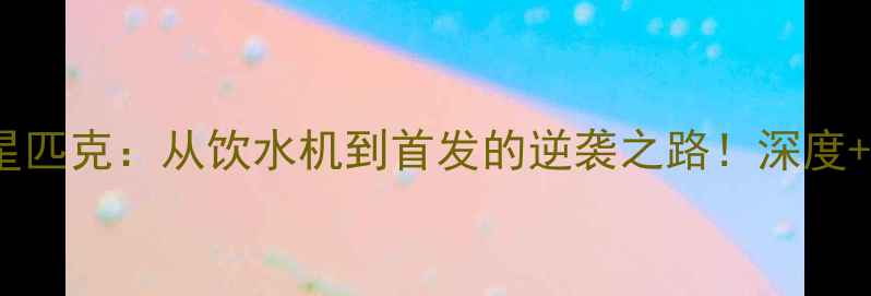 图片 🏀赛季全明星匹克：从饮水机到首发的逆袭之路！深度+数据报告🔥2