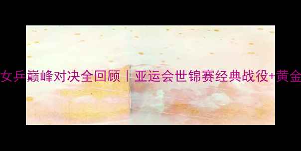 图片 🏆2007中国女乒巅峰对决全回顾｜亚运会世锦赛经典战役+黄金阵容深度✨