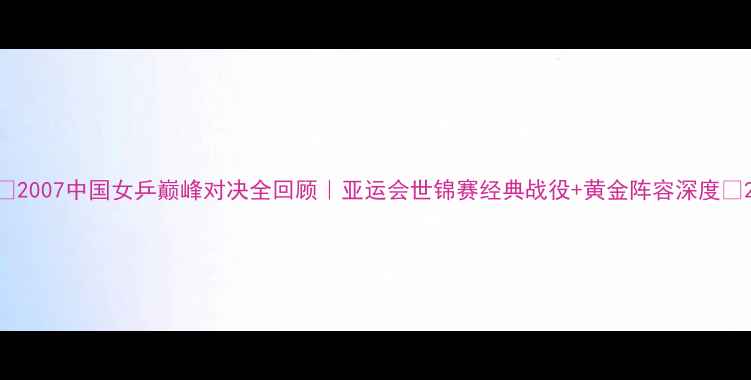 图片 🏆2007中国女乒巅峰对决全回顾｜亚运会世锦赛经典战役+黄金阵容深度✨2