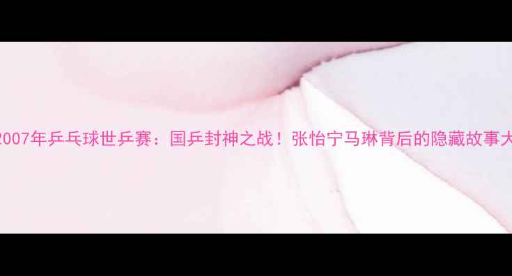 图片 🏆2007年乒乓球世乒赛：国乒封神之战！张怡宁马琳背后的隐藏故事大🔥