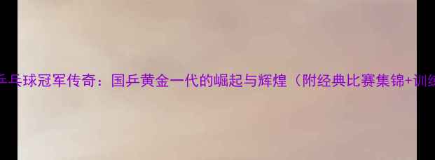 图片 🏆77年乒乓球冠军传奇：国乒黄金一代的崛起与辉煌（附经典比赛集锦+训练秘籍）