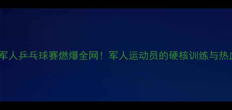 图片 🏆世界军人乒乓球赛燃爆全网！军人运动员的硬核训练与热血赛场2
