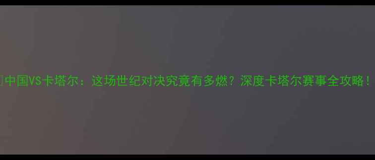图片 🏆中国VS卡塔尔：这场世纪对决究竟有多燃？深度卡塔尔赛事全攻略！2