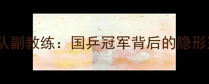 图片 🏆中国乒乓球队副教练：国乒冠军背后的隐形冠军幕后人生2