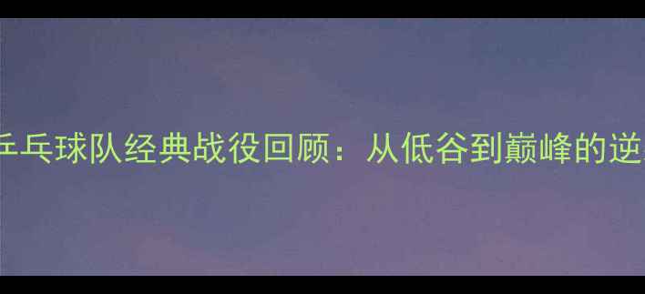 图片 🏆中国乒乓球队经典战役回顾：从低谷到巅峰的逆袭之路1