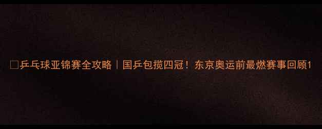 图片 🏆乒乓球亚锦赛全攻略｜国乒包揽四冠！东京奥运前最燃赛事回顾1