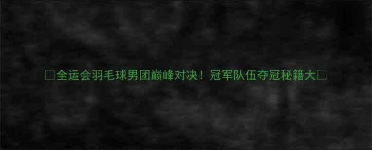 图片 🏆全运会羽毛球男团巅峰对决！冠军队伍夺冠秘籍大🔥